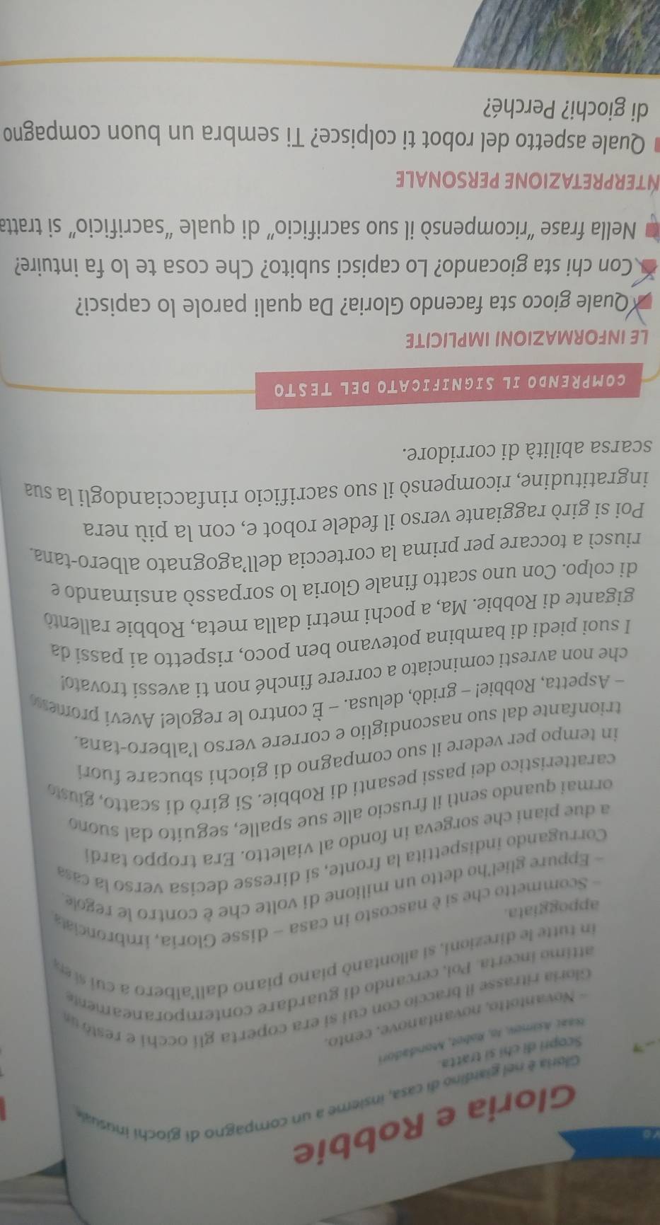 Gloria e Robbie
Gloria é nel giardino di casa, insieme a un compagno di giochi inusuale
Scopri đi chỉ sĩ tratta.
Ia2ı Asmev, to, Robet, Mondadori
- Novantotto, novantanove, cento.
Gloria ritrasse il braccio con cui si era coperta glí occhi e restó u
attimo incerta. Poi, cercando di guardare contemporaneamente
in tutte le direzioni, si allontanò piano piano dall'albero a cui se
appoggiata.
- Scommetto che si è nascosto in casa - disse Gloría, imbronciata
- Eppure gliel'ho detto un milione di volte che è contro le regole
Corrugando indispettita la fronte, si diresse decisa verso la caa
a due piani che sorgeva in fondo al vialetto. Era troppo tardi
ormai quando sentí il fruscio alle sue spalle, seguito dal suond
caratteristico dei passi pesanti di Robbie. Si girò di scatto, giusto
in tempo per vedere il suo compagno di giochi sbucare fuor i
trionfante dal suo nascondiglio e correre verso l’albero-tana
- Aspetta, Robbie! - gridò, delusa. - È contro le regole! Aveví promess
che non avresti cominciato a correre finché non ti avessí trovato!
I suoi piedi di bambina potevano ben poco, rispetto ai passi da
gigante di Robbie. Ma, a pochi metri dalla meta, Robbie rallentò
di colpo. Con uno scatto finale Gloria lo sorpassò ansimando e
riuscì a toccare per prima la corteccia dell’agognato albero-tana
Poi si girò raggiante verso il fedele robot e, con la più nera
ingratitudine, ricompensò il suo sacrificio rinfacciandogli la sua
scarsa abilità di corridore.
COMPRENDO IL SIGNIFICATO DEL TESTO
LE INFORMAZIONI IMPLICITE
Quale gioco sta facendo Gloria? Da quali parole lo capisci?
Con chi sta giocando? Lo capisci subito? Che cosa te lo fa intuire?
Nella frase “ricompensò il suo sacrificio” di quale “sacrificio” si tratta
NTERPRETAZIONE PERSONALE
Quale aspetto del robot ti colpisce? Ti sembra un buon compagno
di giochi? Perché?