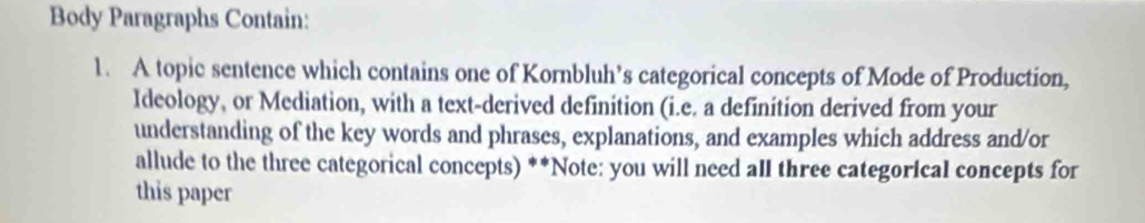 Body Paragraphs Contain: 
1. A topic sentence which contains one of Kornbluh’s categorical concepts of Mode of Production, 
Ideology, or Mediation, with a text-derived definition (i.e. a definition derived from your 
understanding of the key words and phrases, explanations, and examples which address and/or 
allude to the three categorical concepts) **Note: you will need all three categorical concepts for 
this paper