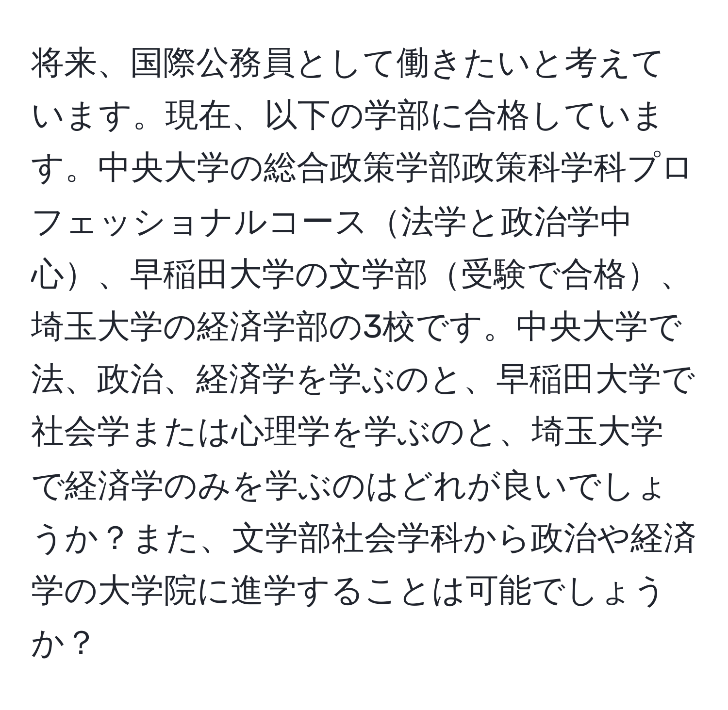 将来、国際公務員として働きたいと考えています。現在、以下の学部に合格しています。中央大学の総合政策学部政策科学科プロフェッショナルコース法学と政治学中心、早稲田大学の文学部受験で合格、埼玉大学の経済学部の3校です。中央大学で法、政治、経済学を学ぶのと、早稲田大学で社会学または心理学を学ぶのと、埼玉大学で経済学のみを学ぶのはどれが良いでしょうか？また、文学部社会学科から政治や経済学の大学院に進学することは可能でしょうか？