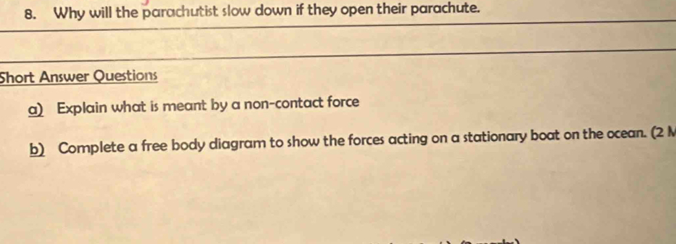 Why will the parachutist slow down if they open their parachute. 
Short Answer Questions 
a) Explain what is meant by a non-contact force 
b) Complete a free body ciagram to show the forces acting on a stationary boat on the ocean. (2