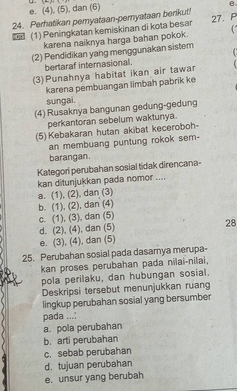 e. (4), (5), dan (6)
e.
24. Perhatikan pernyataan-pernyataan berikut!
HOTS (1) Peningkatan kemiskinan di kota besar 27. P
karena naiknya harga bahan pokok.
(2) Pendidikan yang menggunakan sistem
bertaraf internasional. 
(3)Punahnya habitat ikan air tawar
karena pembuangan limbah pabrik ke
sungai.
(4) Rusaknya bangunan gedung-gedung
perkantoran sebelum waktunya.
(5) Kebakaran hutan akibat keceroboh-
an membuang puntung rokok sem-
barangan.
Kategori perubahan sosial tidak direncana-
kan ditunjukkan pada nomor ....
a. (1), (2), dan (3)
b. (1), (2), dan (4)
c. (1), (3), dan (5)
d. (2), (4), dan (5)
28
e. (3), (4), dan (5)
25. Perubahan sosial pada dasarnya merupa-
kan proses perubahan pada nilai-nilai,
pola perilaku, dan hubungan sosial.
Deskripsi tersebut menunjukkan ruang
lingkup perubahan sosial yang bersumber
pada ...:
a. pola perubahan
b. arti perubahan
c. sebab perubahan
d. tujuan perubahan
e. unsur yang berubah