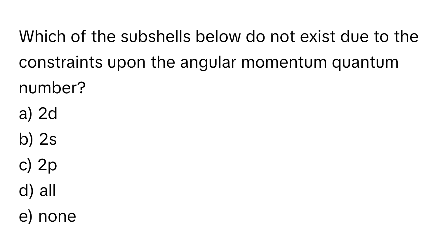 Which of the subshells below do not exist due to the constraints upon the angular momentum quantum number?

a) 2d
b) 2s
c) 2p
d) all
e) none