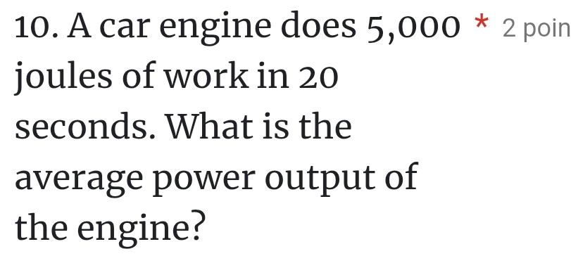 A car engine does 5,000 * 2 poin 
joules of work in 20
seconds. What is the 
average power output of 
the engine?