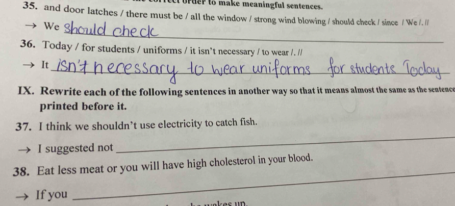 order to make meaningful sentences. 
35. and door latches / there must be / all the window / strong wind blowing / should check / since / We / . // 
_ 
We 
36. Today / for students / uniforms / it isn’t necessary / to wear /. // 
_ 
It 
IX. Rewrite each of the following sentences in another way so that it means almost the same as the sentence 
printed before it. 
37. I think we shouldn’t use electricity to catch fish. 
I suggested not 
_ 
38. Eat less meat or you will have high cholesterol in your blood. 
If you 
_