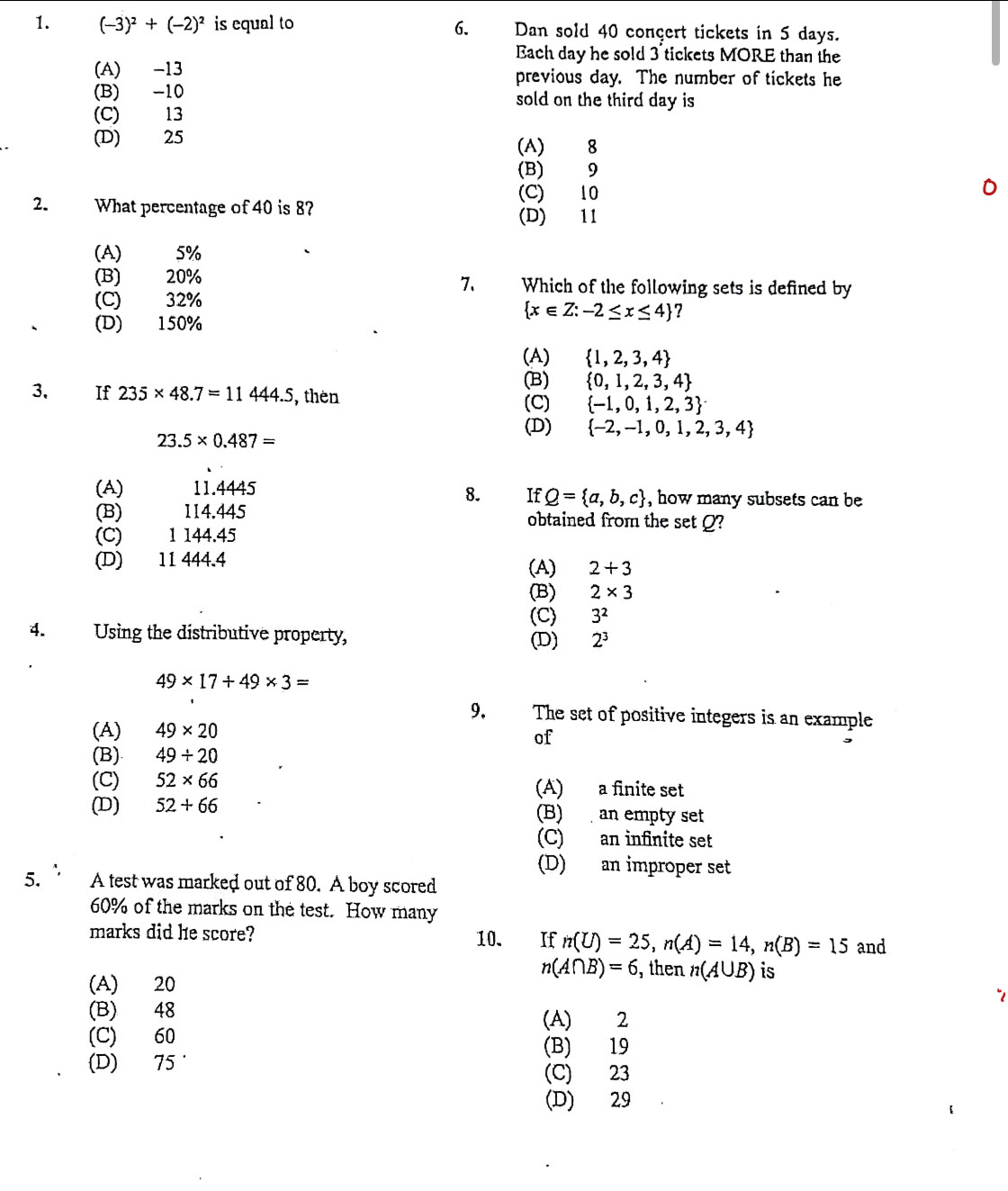 (-3)^2+(-2)^2 is equal to 6. Dan sold 40 conçert tickets in 5 days.
Each day he sold 3 tickets MORE than the
(A) -13 previous day. The number of tickets he
(B) -10 sold on the third day is
(C) 13
(D) 25 (A) 8
(B) 9
(C) 10
2. What percentage of 40 is 8? (D) 11
(A) 5%
(B) 20% 7. Which of the following sets is defined by
(C) 32%
 x∈ Z:-2≤ x≤ 4 ?
(D) 150%
(A)  1,2,3,4
(B)  0,1,2,3,4
3. If 235* 48.7=11444.5 , then  -1,0,1,2,3
(C)
23.5* 0.487=
(D)  -2,-1,0,1,2,3,4
(A) 11.4445 , how many subsets can be
8. If Q= a,b,c
(B) म   114.445 obtained from the set Q?
(C) 1 144.45
(D) 11 444.4 (A) 2+3
(B) 2* 3
(C) 3^2
4. Using the distributive property, (D) 2^3
49* 17+49* 3=
9. The set of positive integers is an example
(A) 49* 20
of
(B) 49/ 20
(C) 52* 66 (A) a finite set
(D) 52+66 (B)  an empty set
(C) an infinite set
(D) an improper set
5. A test was marked out of 80. A boy scored
60% of the marks on the test. How many
marks did he score? 10. If n(U)=25,n(A)=14,n(B)=15 and
n(A∩ B)=6 , then n(A∪ B) is
(A) 20
(B) 48 (A) 2
(C) 60 (B) 19
(D) 75 ' (C) 23
(D) 29