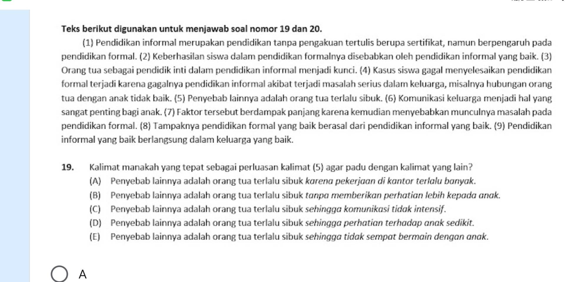 Teks berikut digunakan untuk menjawab soal nomor 19 dan 20.
(1) Pendidikan informal merupakan pendidikan tanpa pengakuan tertulis berupa sertifikat, namun berpengaruh pada
pendidikan formal. (2) Keberhasilan siswa dalam pendidikan formalnya disebabkan oleh pendidikan informal yang baik. (3)
Orang tua sebagai pendidik inti dalam pendidikan informal menjadi kunci. (4) Kasus siswa gagal menyelesaikan pendidikan
formal terjadi karena gagalnya pendidikan informal akibat terjadi masalah serius dalam keluarga, misalnya hubungan orang
tua dengan anak tidak baik. (5) Penyebab lainnya adalah orang tua terlalu sibuk. (6) Komunikasi keluarga menjadi hal yang
sangat penting bagi anak. (7) Faktor tersebut berdampak panjang karena kemudian menyebabkan munculnya masalah pada
pendidikan formal. (8) Tampaknya pendidikan formal yang baik berasal dari pendidikan informal yang baik. (9) Pendidikan
informal yang baik berlangsung dalam keluarga yang baik.
19. Kalimat manakah yang tepat sebagai perluasan kalimat (5) agar padu dengan kalimat yang lain?
(A) Penyebab lainnya adalah orang tua terlalu sibuk kørenα pekerjaan di kɑntor terlalu bɑnyak.
(B) Penyebab lainnya adalah orang tua terlalu sibuk tanpα memberikan perhatian lebih kepada ɑnαk.
(C) Penyebab lainnya adalah orang tua terlalu sibuk sehingga komunikasi tidɑk intensif.
(D) Penyebab lainnya adalah orang tua terlalu sibuk sehingga perhatian terhadap anak sedikit.
(E) Penyebab lainnya adalah orang tua terlalu sibuk sehingga tidak sempat bermain dengan anαk.
A