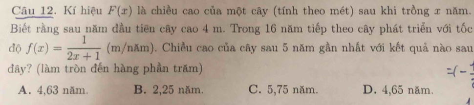 Kí hiệu F(x) là chiều cao của một cây (tính theo mét) sau khi trồng x năm.
Biết rằng sau năm đầu tiên cây cao 4 m. Trong 16 năm tiếp theo cây phát triển với tốc
độ f(x)= 1/2x+1 (m/nhm). Chiều cao của cây sau 5 năm gần nhất với kết quả nào sau
dây? (làm tròn đến hàng phần trăm)
A. 4,63 năm. B. 2,25 năm. C. 5,75 năm. D. 4,65 năm.