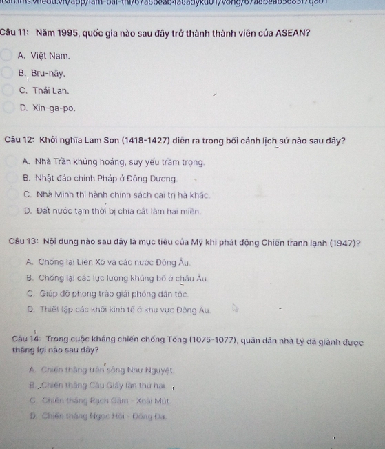 Năm 1995, quốc gia nào sau đây trở thành thành viên của ASEAN?
A. Việt Nam.
B. Bru-nây.
C. Thái Lan.
D. Xin-ga-po.
Câu 12: Khởi nghĩa Lam Sơn (1418-1427) diễn ra trong bối cảnh lịch sử nào sau đây?
A. Nhà Trần khủng hoảng, suy yếu trầm trọng.
B. Nhật đảo chính Pháp ở Đông Dương
C. Nhà Minh thi hành chính sách cai trị hà khắc.
D. Đất nước tạm thời bị chia cát làm hai miền.
Câu 13: Nội dung nào sau đây là mục tiêu của Mỹ khi phát động Chiến tranh lạnh (1947)?
A. Chống lại Liên Xô và các nước Đông Âu
B. Chống lại các lực lượng khủng bố ở châu Âu.
C. Giúp đỡ phong trào giải phóng dân tộc.
D. Thiết lập các khối kinh tế ở khu vực Đông Âu.
Cầu 14: Trong cuộc kháng chiến chống Tông (1075-1077), quân dân nhà Lý đã giành được
tháng lợi nào sau đây?
A. Chiến thắng trên sông Như Nguyệt.
B. Chiến thắng Câu Giây lần thứ hai.
C. Chiến tháng Rạch Gâm - Xoài Mút
D. Chiến tháng Ngọc Hồi - Đồng Đa.