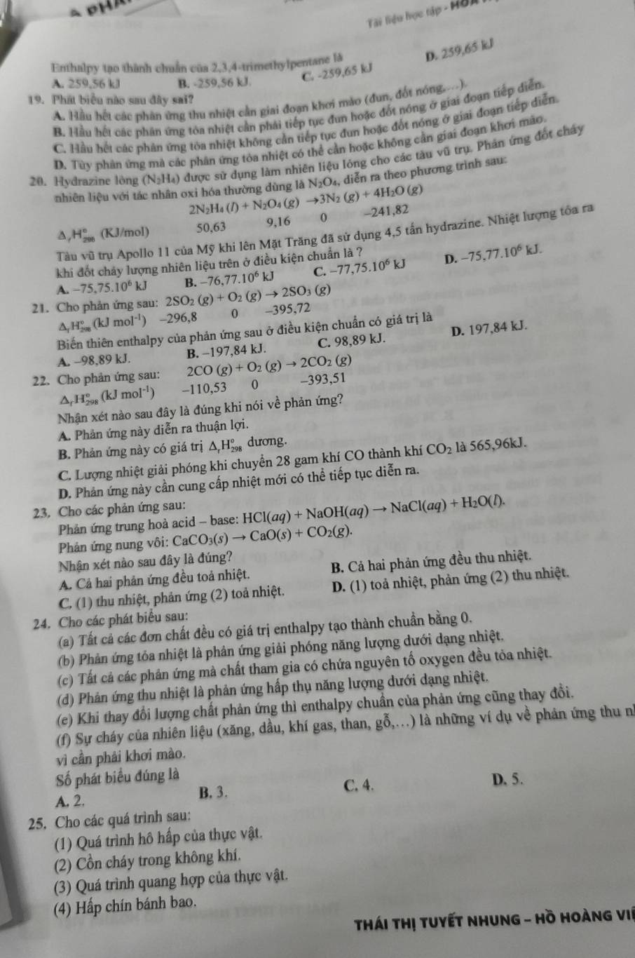 Tái tiểu học tập - Hồi
Enthalpy tạo thành chuẩn của 2,3,4-trimethylpentane là
A. 259.56 kJ B. -259,56 kJ.
C. -259,65 kJ D. 259,65 kl
19. Phát biểu nào sau đây sai?
A. Hầu hết các phân ứng thu nhiệt cần giai đoạn khơi mào (đun, đốt nóng...)
B. Hầu hết các phân ứng tóa nhiệt cần phái tiếp tục đun hoặc đốt nóng ở giai đoạn tiếp diễn.
C. Hầu hết các phản ứng tòa nhiệt không cần tiếp tục đun hoặc đốt nóng ở giai đoạn tiếp diễn.
D. Tùy phản ứng mà các phân ứng tóa nhiệt có thể cần hoặc không cần giai đoạn khơi mào.
20. Hydrazine lòng (N_2H_4) được sử dụng làm nhiên liệu lỏng cho các tàu vũ trụ. Phản ứng đốt chây
nhiên liệu với tác nhân oxi hóa thường dùng là (g)to 3N_2(g)+4H_2O(g) N_2O_4, diễn ra theo phương trình sau:
2N_2H_4(l)+N_2O_4
D H_(200)° (KJ/mol) 50,63 9,16 0 -241,82
Tàu vũ trụ Apollo 11 của Mỹ khi lên Mặt Trăng đã sử dụng 4,5 tần hydrazine. Nhiệt lượng tóa ra
khi đốt chảy lượng nhiên liệu trên ở điều kiện chuẩn là ?
D. -75,77.10^6kJ.
A. -75,75.10^6kJ
21. Cho phản ứng sau: 2SO_2(g)+O_2(g)to 2SO_3(g) B. -76,77.10^6kJ C. -77,75.10^6kJ
△ _fH_(200)°(kJmol^(-1)) -296,8 0 -395,72
Biến thiên enthalpy của phản ứng sau ở điều kiện chuẩn có giá trị là
C. 98,89 kJ. D. 197,84 kJ.
A. -98,89 kJ.
22. Cho phản ứng sau: 2CO(g)+O_2(g)to 2CO_2(g) B. −197,84 kJ.
△ _rH_(298)°(kJmol^(-1)) -110 53 0 -393,51
Nhận xét nào sau đây là đúng khi nói về phản ứng?
A. Phản ứng này diễn ra thuận 101
B. Phản ứng này có giá trị △ _rH_(298)° dương.
C. Lượng nhiệt giải phóng khi chuyển 28 gam khí CO thành khí CO_2 là 565,96kJ.
D. Phản ứng này cần cung cấp nhiệt mới có thể tiếp tục diễn ra.
23. Cho các phản ứng sau:
Phản ứng trung hoà acid - base: HCl(aq)+NaOH(aq)to NaCl(aq)+H_2O(l).
Phản ứng nung vôi: CaCO_3(s)to CaO(s)+CO_2(g).
Nhận xét nào sau đây là đúng?
A. Cả hai phản ứng đều toả nhiệt. B. Cả hai phản ứng đều thu nhiệt.
C. (1) thu nhiệt, phản ứng (2) toả nhiệt. D. (1) toả nhiệt, phản ứng (2) thu nhiệt.
24. Cho các phát biểu sau:
(a) Tất cả các đơn chất đều có giá trị enthalpy tạo thành chuẩn bằng 0.
(b) Phản ứng tỏa nhiệt là phản ứng giải phóng năng lượng dưới dạng nhiệt.
(c) Tất cả các phân ứng mà chất tham gia có chứa nguyên tố oxygen đều tỏa nhiệt.
(d) Phản ứng thu nhiệt là phản ứng hấp thụ năng lượng dưới dạng nhiệt.
(e) Khi thay đổi lượng chất phản ứng thì enthalpy chuẩn của phản ứng cũng thay đổi.
(f) Sự cháy của nhiên liệu (xăng, dầu, khí gas, than, gỗ,...) là những ví dụ về phản ứng thu n
vì cần phải khơi mào.
Số phát biểu đúng là D. 5.
A. 2. B. 3.
C. 4.
25. Cho các quá trình sau:
(1) Quá trình hô hấp của thực vật.
(2) Cồn cháy trong không khí.
(3) Quá trình quang hợp của thực vật.
(4) Hấp chín bánh bao.
Thái Thị Tuyết nhung - Hồ Hoàng việ