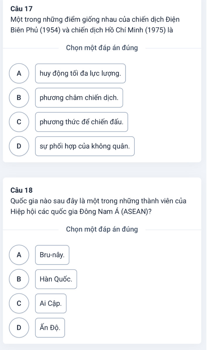 Một trong những điểm giống nhau của chiến dịch Điện
Biên Phủ (1954) và chiến dịch Hồ Chí Minh (1975) là
Chọn một đáp án đúng
A huy động tối đa lực lượng.
B phương châm chiến dịch.
C phương thức để chiến đấu.
D sự phối hợp của không quân.
Câu 18
Quốc gia nào sau đây là một trong những thành viên của
Hiệp hội các quốc gia Đông Nam Á (ASEAN)?
Chọn một đáp án đúng
A Bru-nây.
B Hàn Quốc.
C Ai Cập.
D Ấn Độ.