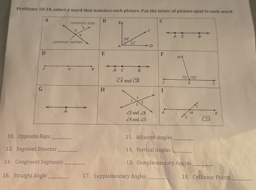 Problems 10-18, select a word that matches each picture. Put the letter of picture next to each word.
10. Opposite Rays_ 11. Adjacent Angles_
12. Segment Bisector _13. Vertical Angles_
14. Congruent Segments _15. Complementary Angles_
16. Straight Angle_ 17. Supplementary Angles _18. Collinear Points_