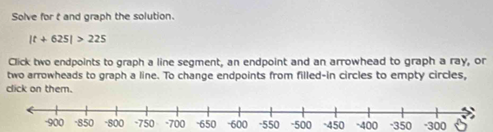 Solve for t and graph the solution.
|t+625|>225
Click two endpoints to graph a line segment, an endpoint and an arrowhead to graph a ray, or 
two arrowheads to graph a line. To change endpoints from filled-in circles to empty circles, 
click on them.
-400 -350 -300 6