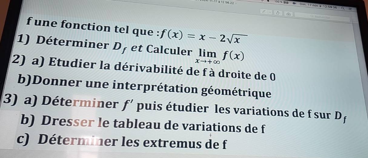 -17 à 12 56 22
00* 86 + Dim. 17 nov. à 12:59:36 
) Rac e ti 
f une fonction tel que : f(x)=x-2sqrt(x)
1) Déterminer L 1 et Calculer limlimits _xto +∈fty f(x)
2) a) Etudier la dérivabilité de f à droite de 0
b)Donner une interprétation géométrique 
3) a) Déterminer f' puis étudier les variations de f sur D f
b) Dresser le tableau de variations de f
c) Déterminer les extremus de f