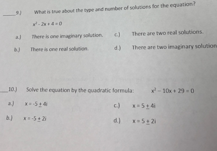 9.) What is true about the type and number of solutions for the equation?
x^2-2x+4=0
a.) There is one imaginary solution. c.) There are two real solutions.
b.) There is one real solution. d.) There are two imaginary solution
_10.) Solve the equation by the quadratic formula: x^2-10x+29=0
a.) x=-5± 4i c.) x=5± 4i
b.) x=-5± 2i d.) x=5± 2i