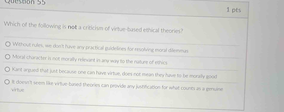 Which of the following is not a criticism of virtue-based ethical theories?
Without rules, we don't have any practical guidelines for resolving moral dilemmas
Moral character is not morally relevant in any way to the nature of ethics
Kant argued that just because one can have virtue, does not mean they have to be morally good
It doesn't seem like virtue-based theories can provide any justification for what counts as a genuine
virtue