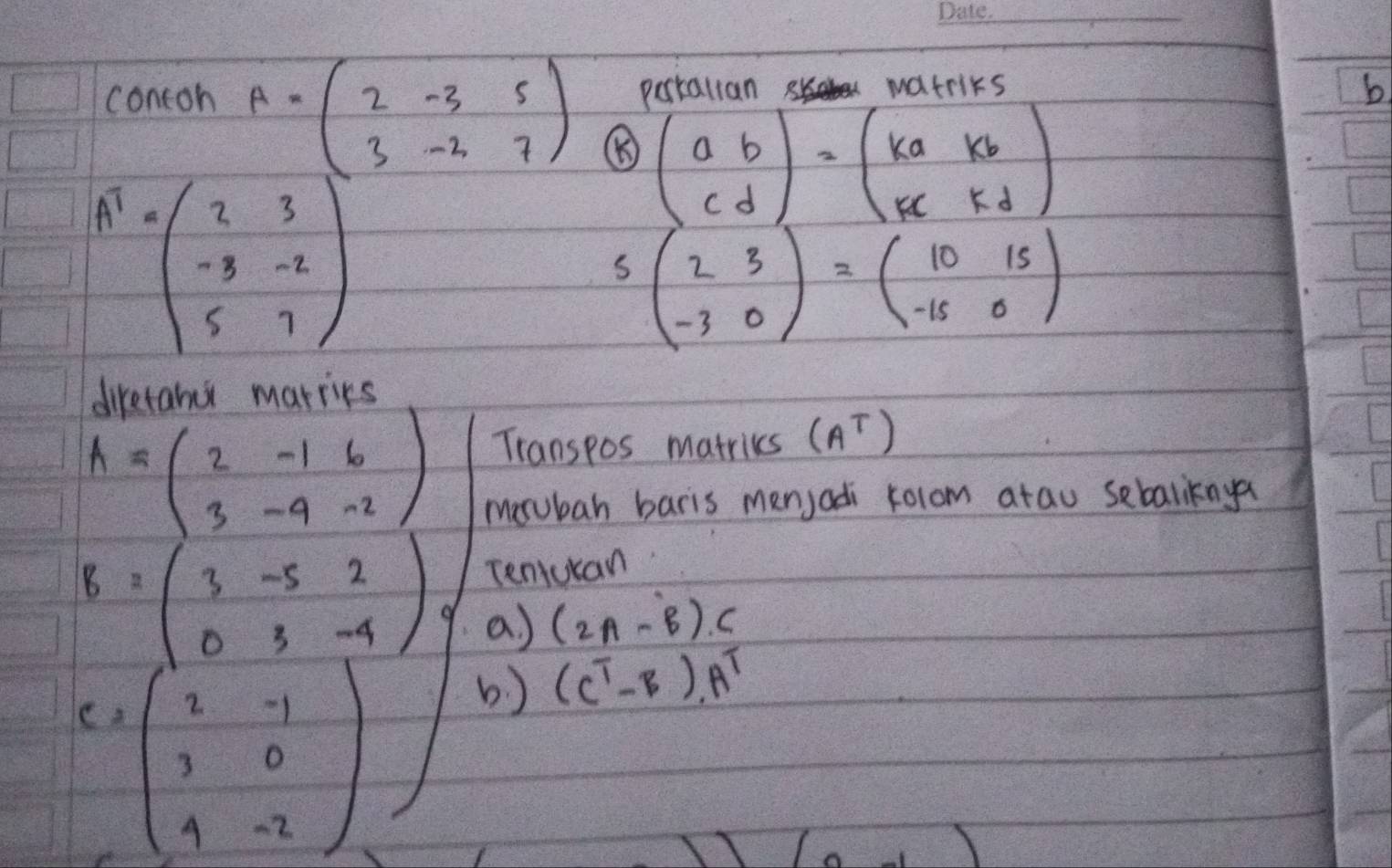 Porkallan matriks 
b. 
contoh A=beginpmatrix 2&-3&5 3&-2&7endpmatrix ⑧ beginpmatrix a&b c&dendpmatrix =beginpmatrix ka&kb kc&kdendpmatrix
A^1=beginpmatrix 2&3 -3&-2 5&7end(pmatrix)^2
S beginpmatrix 2&3 -3&0endpmatrix =beginpmatrix 10&15 -15&0endpmatrix
diretanu marries
A=beginpmatrix 2&-1&6 3&-9&-2endpmatrix
Transpos matriks (A^T)
mosubah baris menjadi rolom atau sebaliknya 
Teniucan
B=beginpmatrix 3&-5&2 0&3&-4endpmatrix a) (2A-B)C
- beginpmatrix 2&-1 3&0 4&-2endpmatrix
b ) (C^T-B).A^T