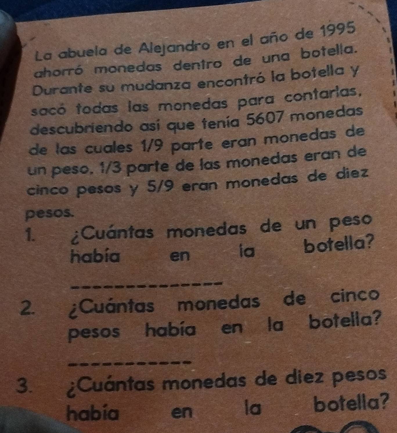 La abuela de Alejandro en el año de 1995 
ahorró monedas dentro de una botella. 
Durante su mudanza encontró la botella y 
sacó todas las monedas para contarias, 
descubriendo así que tenía 5607 monedas 
de las cuales 1/9 parte eran monedas de 
un peso, 1/3 parte de las monedas eran de 
cinco pesos y 5/9 eran monedas de diez 
pesos. 
1. 
¿Cuántas monedas de un peso 
había en 
ia botella? 
_ 
2. ¿Cuántas monedas de cinco 
pesos había en la botella? 
_ 
3. a ¿Cuántas monedas de diez pesos 
habia en botella? 
la