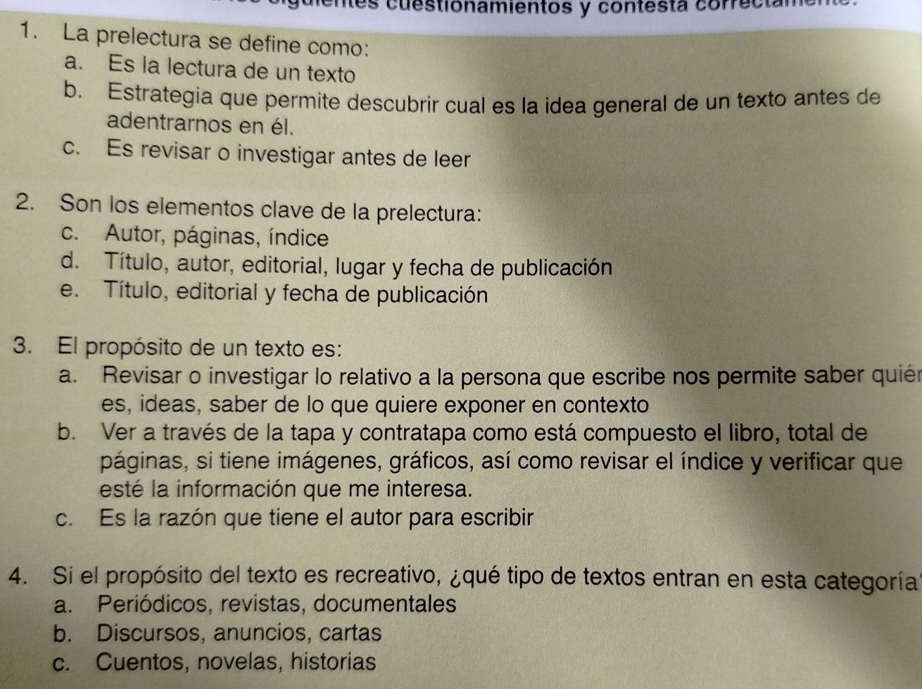 mes cuestionamientos y contestá correcián
1. La prelectura se define como:
a. Es la lectura de un texto
b. Estrategia que permite descubrir cual es la idea general de un texto antes de
adentrarnos en él.
c. Es revisar o investigar antes de leer
2. Son los elementos clave de la prelectura:
c. Autor, páginas, índice
d. Título, autor, editorial, lugar y fecha de publicación
e. Título, editorial y fecha de publicación
3. El propósito de un texto es:
a. Revisar o investigar lo relativo a la persona que escribe nos permite saber quién
es, ideas, saber de lo que quiere exponer en contexto
b. Ver a través de la tapa y contratapa como está compuesto el libro, total de
páginas, si tiene imágenes, gráficos, así como revisar el índice y verificar que
esté la información que me interesa.
c. Es la razón que tiene el autor para escribir
4. Si el propósito del texto es recreativo, ¿qué tipo de textos entran en esta categoría
a. Periódicos, revistas, documentales
b. Discursos, anuncios, cartas
c. Cuentos, novelas, historias