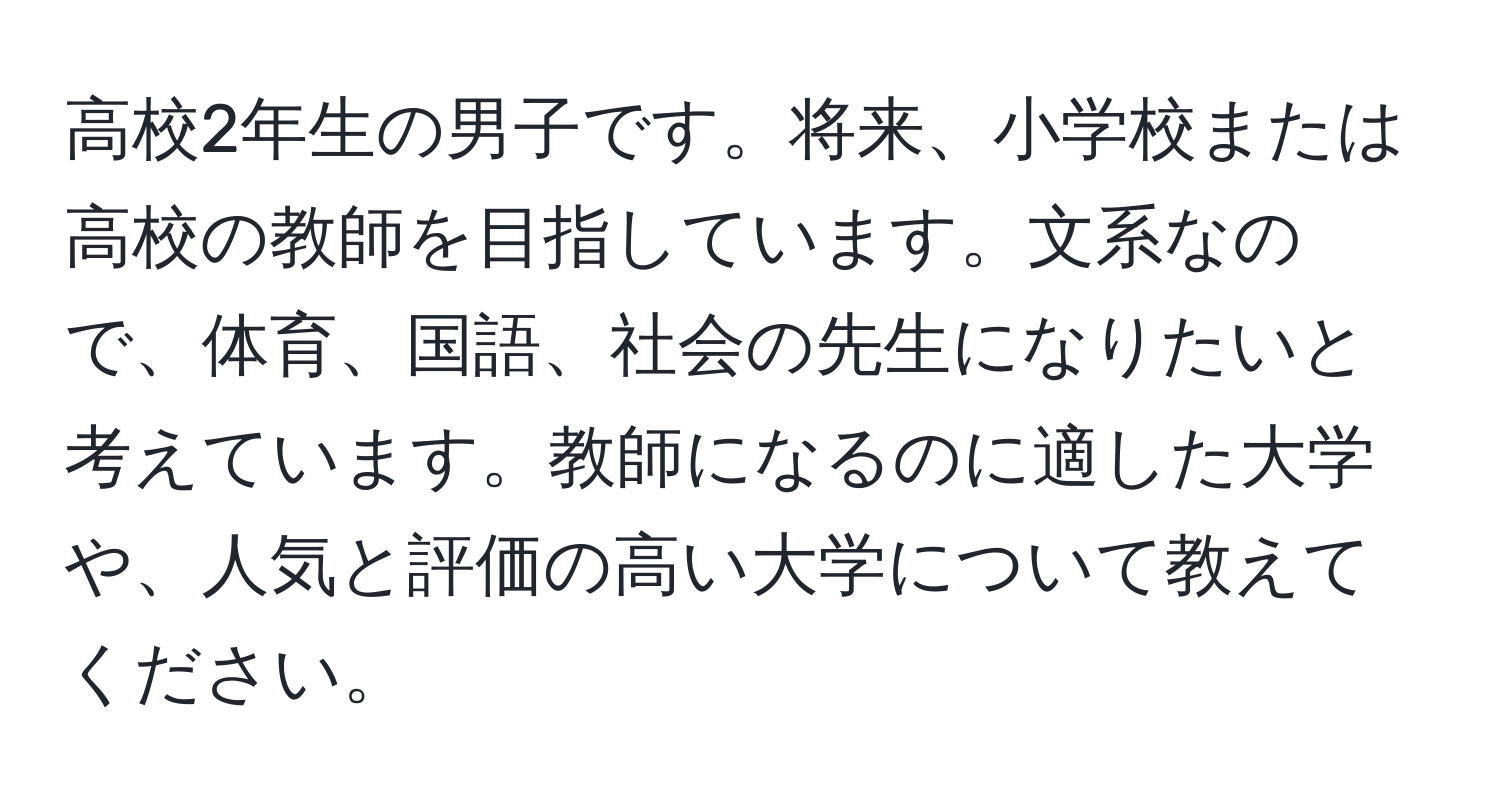 高校2年生の男子です。将来、小学校または高校の教師を目指しています。文系なので、体育、国語、社会の先生になりたいと考えています。教師になるのに適した大学や、人気と評価の高い大学について教えてください。