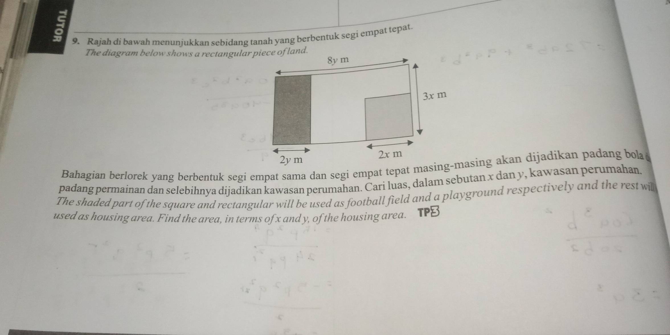 Rajah di bawah menunjukkan sebidang tanah yang berbentuk segi empat tepat. 
The diagram below shows a rectangular piece of land. 
padang permainan dan selebihnya dijadikan kawasan perumahan. Cari luas, dalam sebutan x dan y, kawasan perumahan. 
The shaded part of the square and rectangular will be used as football field and a playground respectively and the rest will 
used as housing area. Find the area, in terms of x and y, of the housing area.