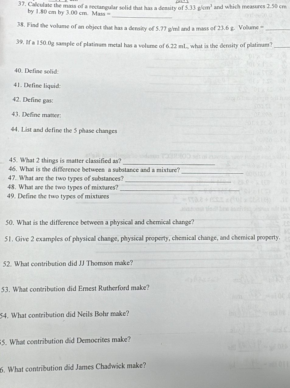 Calculate the mass of a rectangular solid that has a density of 5.33g/cm^3 and which measures 2.50 cm
_ 
by 1.80 cm by 3.00 cm. Mass = 
38. Find the volume of an object that has a density of 5.77 g/ml and a mass of 23.6 g. Volume =_ 
39. If a 150.0g sample of platinum metal has a volume of 6.22 mL, what is the density of platinum?_ 
40. Define solid: 
41. Define liquid: 
42. Define gas: 
43. Define matter: 
44. List and define the 5 phase changes 
45. What 2 things is matter classified as? 
_ 
_ 
46. What is the difference between a substance and a mixture? 
47. What are the two types of substances?_ 
48. What are the two types of mixtures?_ 
49. Define the two types of mixtures 
50. What is the difference between a physical and chemical change? 
51. Give 2 examples of physical change, physical property, chemical change, and chemical property. 
52. What contribution did JJ Thomson make? 
53. What contribution did Ernest Rutherford make? 
54. What contribution did Neils Bohr make? 
55. What contribution did Democrites make? 
6. What contribution did James Chadwick make?