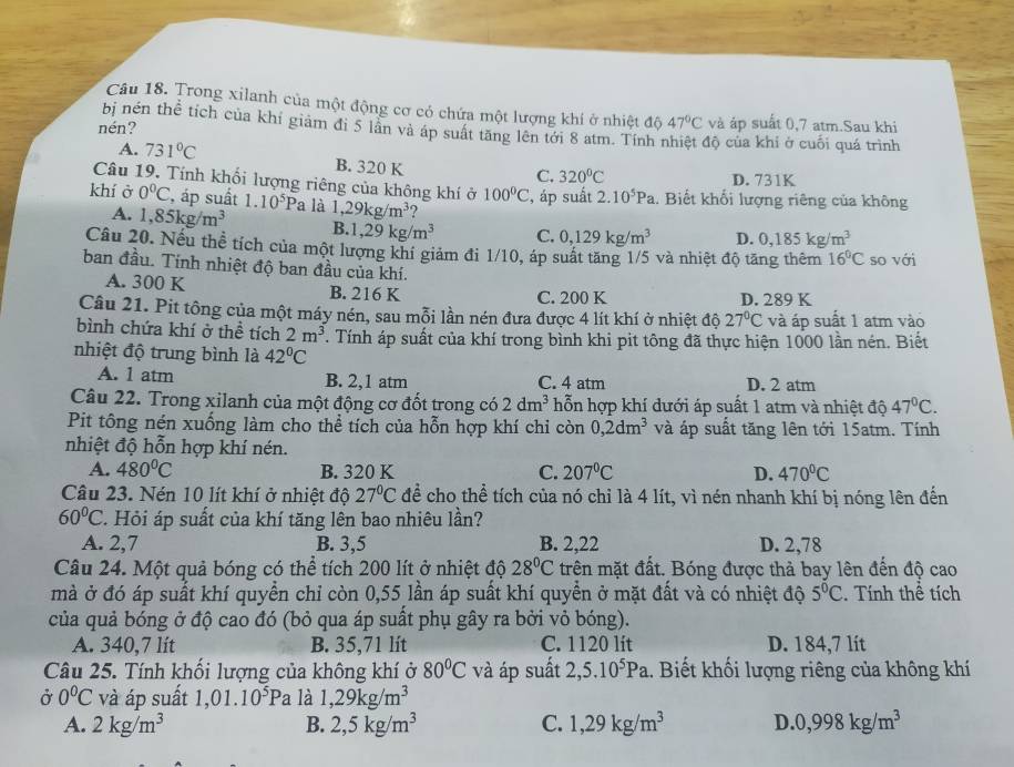 Trong xilanh của một động cơ có chứa một lượng khí ở nhiệt độ 47°C và áp suất 0,7 atm.Sau khi
nén?
bị nén thể tích của khí giảm đi 5 lân và áp suất tăng lên tới 8 atm. Tính nhiệt độ của khí ở cuối quá trình
A. 731°C
B. 320 K
C. 320°C D. 731K
Câu 19. Tính khổi lượng riêng của không khí ở 100°C , áp suất 2.10^5Pa
khí ở 0^0C , áp suất 1.10^5 Pa là 1,29kg/m^3.. Biết khổi lượng riêng của không
A. 1,85kg/m^3 B. 1,29kg/m^3 C. 0,129kg/m^3 D. 0,185kg/m^3
Câu 20. Nếu thể tích của một lượng khí giảm đi 1/10, áp suất tăng 1/5 và nhiệt độ tăng thêm 16°C so với
ban đầu. Tính nhiệt độ ban đầu của khí.
A. 300 K B. 216 K C. 200 K D. 289 K
Câu 21. Pit tông của một máy nén, sau mỗi lần nén đưa được 4 lít khí ở nhiệt độ 27°C và áp suất 1 atm vào
bình chứa khí ở thể tích 2m^3. Tính áp suất của khí trong bình khi pit tông đã thực hiện 1000 lần nén. Biết
nhiệt độ trung bình là 42°C
A. 1 atm B. 2、1 atm C. 4 atm D. 2 atm
Câu 22. Trong xilanh của một động cơ đốt trong có 2dm^3 hỗn hợp khí dưới áp suất 1 atm và nhiệt độ 47°C.
Pit tông nén xuống làm cho thể tích của hỗn hợp khí chi còn 0,2dm^3 và áp suất tăng lên tới 15atm. Tính
nhiệt độ hỗn hợp khí nén.
A. 480°C B. 320 K C. 207°C D. 470°C
Câu 23. Nén 10 lít khí ở nhiệt độ 27°C để cho thể tích của nó chỉ là 4 lít, vì nén nhanh khí bị nóng lên đến
60°C T. Hỏi áp suất của khí tăng lên bao nhiêu lần?
A. 2,7 B. 3,5 B. 2,22 D. 2,78
Câu 24. Một quả bóng có thể tích 200 lít ở nhiệt độ 28°C trên mặt đất. Bóng được thả bay lên đến độ cao
mà ở đó áp suất khí quyền chỉ còn 0,55 lần áp suất khí quyển ở mặt đất và có nhiệt độ 5°C. Tính thể tích
của quả bóng ở độ cao đó (bỏ qua áp suất phụ gây ra bởi vỏ bóng).
A. 340,7 lít B. 35,71 lít C. 1120 lít D. 184,7 lit
Câu 25. Tính khối lượng của không khí ở 80°C và áp suất 2,5.10^5Pa.. Biết khối lượng riêng của không khí
Ở 0°C và áp suất 1,01.10^5Pa là 1,29kg/m^3
A. 2kg/m^3 B. 2,5kg/m^3 C. 1,29kg/m^3 D. 0,998kg/m^3