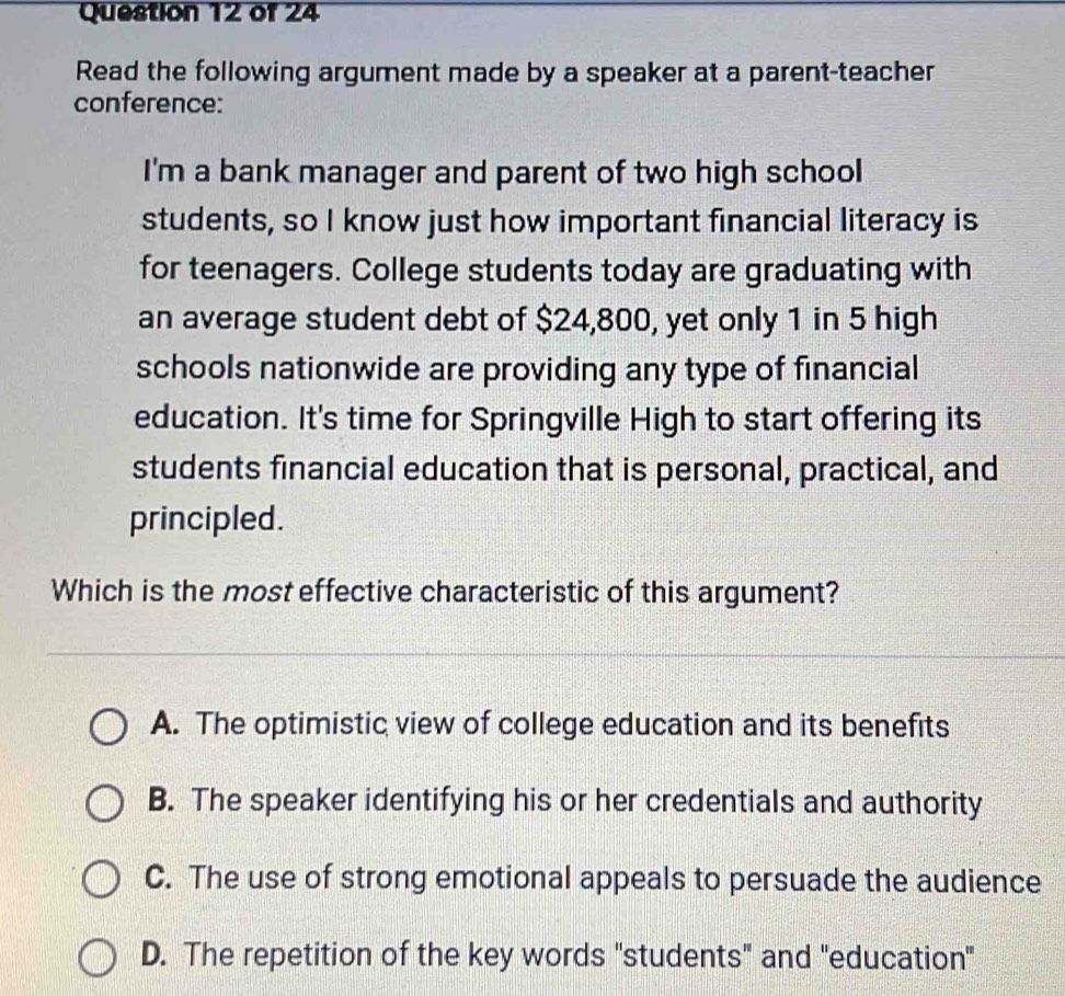 Read the following argument made by a speaker at a parent-teacher
conference:
I'm a bank manager and parent of two high school
students, so I know just how important financial literacy is
for teenagers. College students today are graduating with
an average student debt of $24,800, yet only 1 in 5 high
schools nationwide are providing any type of financial
education. It's time for Springville High to start offering its
students financial education that is personal, practical, and
principled.
Which is the most effective characteristic of this argument?
A. The optimistic view of college education and its benefits
B. The speaker identifying his or her credentials and authority
C. The use of strong emotional appeals to persuade the audience
D. The repetition of the key words "students" and "education"