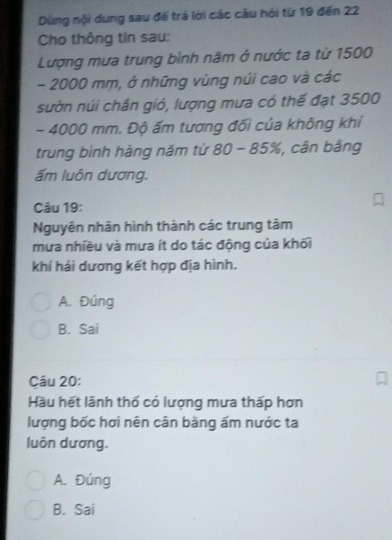 Dùng nội dung sau để trả lời các câu hỏi từ 19 đến 22
Cho thông tin sau:
Lượng mưa trung bình năm ở nước ta từ 1500
- 2000 mm, ở những vùng núi cao và các
sườn núi chần gió, lượng mưa có thế đạt 3500
- 4000 mm. Độ ấm tương đối của không khí
trung bình hàng năm từ 80 - 85%, , cân bằng
ấm luôn dương.
Câu 19:
Nguyên nhân hình thành các trung tâm
mưa nhiều và mưa ít do tác động của khối
khí hải dương kết hợp địa hình.
A. Đúng
B. Sai
Câu 20:
Hầu hết lãnh thố có lượng mưa thấp hơn
lượng bốc hơi nên cân bằng ấm nước ta
luôn dương.
A. Đúng
B. Sai