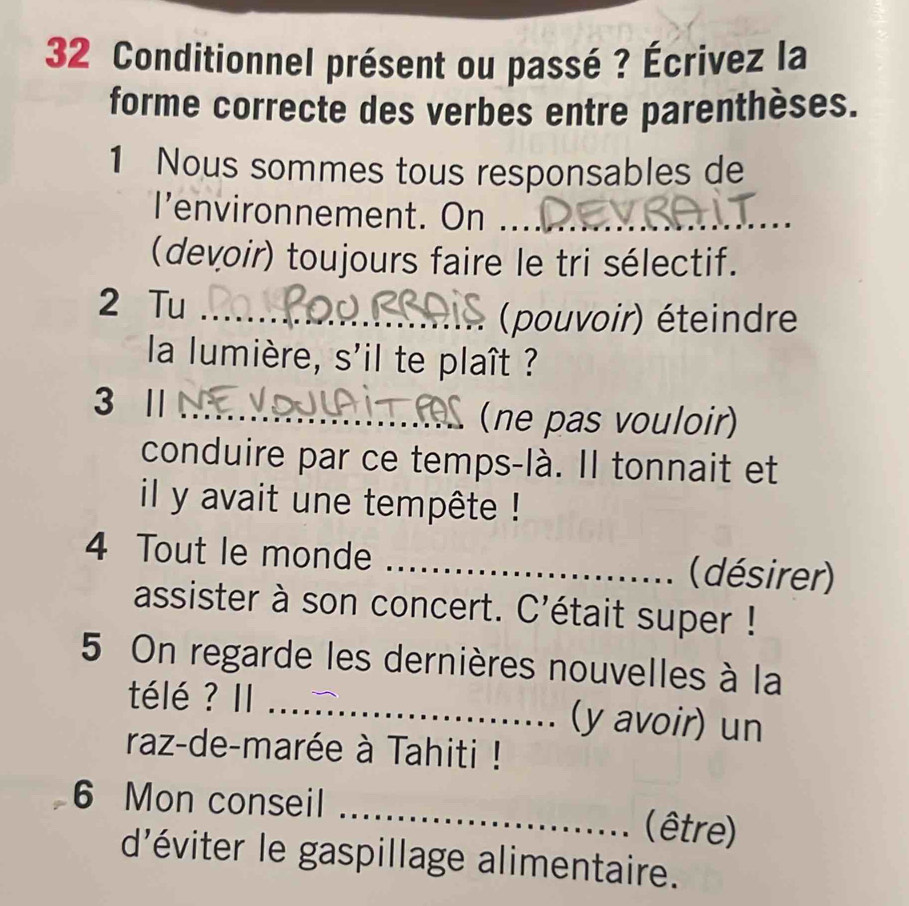 Conditionnel présent ou passé ? Écrivez la 
forme correcte des verbes entre parenthèses. 
1 Nous sommes tous responsables de 
I'environnement. On ._ 
(devoir) toujours faire le tri sélectif. 
2 Tu_ 
(pouvoir) éteindre 
la lumière, s'il te plaît ? 
3 | 
_(ne pas vouloir) 
conduire par ce temps-là. Il tonnait et 
il y avait une tempête ! 
4 Tout le monde _(désirer) 
assister à son concert. C'était super ! 
5 On regarde les dernières nouvelles à la 
télé ? II _(y avoir) un 
raz-de-marée à Tahiti ! 
6 Mon conseil _(être) 
d'éviter le gaspillage alimentaire.