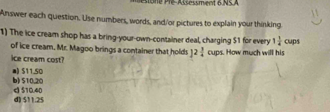 estoné Pré-Assessment 6.NS.A
Answer each question. Use numbers, words, and/or pictures to explain your thinking.
1) The ice cream shop has a bring-your-own-container deal, charging $1 for every 1 1/4  cups 
of ice cream. Mr. Magoo brings a container that holds ]2 3/4 cups. . How much will his
ice cream cost?
a) $11.50
b) $10,20
c) $10.40
d) $11.25