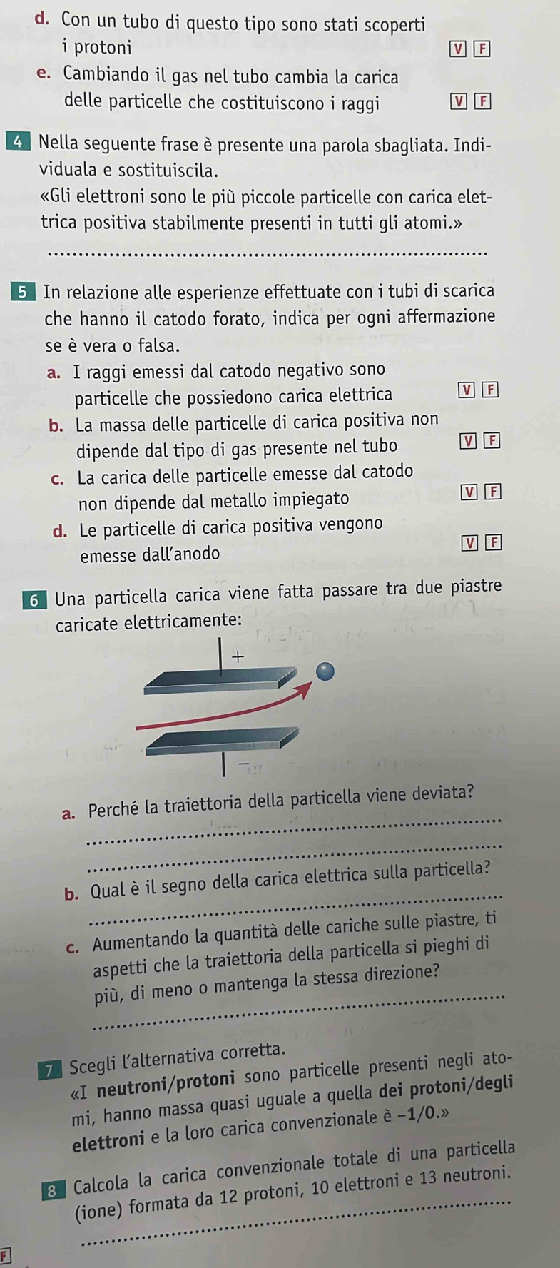 Con un tubo di questo tipo sono stati scoperti
i protoni
M F
e. Cambiando il gas nel tubo cambia la carica
delle particelle che costituiscono i raggi V F
4  Nella seguente frase è presente una parola sbagliata. Indi-
viduala e sostituiscila.
«Gli elettroni sono le più piccole particelle con carica elet-
trica positiva stabilmente presenti in tutti gli atomi.»
_
5 In relazione alle esperienze effettuate con i tubi di scarica
che hanno il catodo forato, indica per ogni affermazione
se è vera o falsa.
a. I raggi emessi dal catodo negativo sono
particelle che possiedono carica elettrica v
b. La massa delle particelle di carica positiva non
dipende dal tipo di gas presente nel tubo V F
c. La carica delle particelle emesse dal catodo
non dipende dal metallo impiegato
V F
d. Le particelle di carica positiva vengono
emesse dall’anodo V F
6  Una particella carica viene fatta passare tra due piastre
caricate elettricamente:
_
a. Perché la traiettoria della particella viene deviata?
_
_
b. Qual è il segno della carica elettrica sulla particella?
c. Aumentando la quantità delle cariche sulle piastre, ti
aspetti che la traiettoria della particella si pieghi di
_
più, di meno o mantenga la stessa direzione?
7 Scegli l’alternativa corretta.
«I neutroni/protoni sono particelle presenti negli ato-
mi, hanno massa quasi uguale a quella dei protoni/degli
elettroni e la loro carica convenzionale è −1/0.»
8 Calcola la carica convenzionale totale di una particella
(ione) formata da 12 protoni, 10 elettroni e 13 neutroni.
F