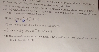 Given that 4^((2x+1))=2^((x-1)) f x for which (x-4)<2</tex> is a) x≤ 6b)x≤ 2 or x≥ 6 c ) 25* ≤ -6c x≥ 2
the value of x is a) -1 b)  2/3 c)1 d)  3/2 
10) If the quadratic equation x^2+(k-2)x-2k=0 has real and equal roots then a (k-2)^2=0
11) 11) Given that p(x+2)+q(x+1)=x. The values of p and Q and respectively a) - and
2 b) - 1 and 2 c) 1 and 2 d) 1 and - 2
12) lim ( 1/2 ) is a]  1/2  b)  13/2  c)  1/2  d ) 0
13) The solution set of the inequality /55x-3/<2</tex> is
a)  1/5  b  1/5  C)  (-1)/5  d) -1
14) The sum of the roots of the equation 3x^2+kx-15=0 is 2 the value of the constant
a) 6 b) -6 c) 30 d) -30