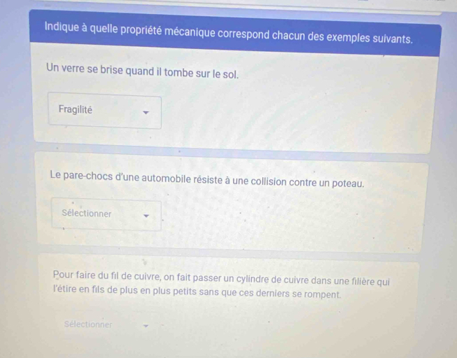 Indique à quelle propriété mécanique correspond chacun des exemples suivants. 
Un verre se brise quand il tombe sur le sol. 
Fragilité 
Le pare-chocs d'une automobile résiste à une collision contre un poteau. 
Sélectionner 
Pour faire du fil de cuivre, on fait passer un cylindre de cuivre dans une filière qui 
l'étire en fils de plus en plus petits sans que ces derniers se rompent. 
Sélectionner