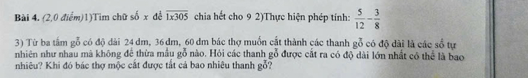 (2,0 điểm)1)Tìm chữ số x để overline 1x305 chia hết cho 9 2)Thực hiện phép tính:  5/12 - 3/8 
3) Từ ba tấm gỗ có độ dài 24 dm, 36 dm, 60 dm bác thợ muốn cắt thành các thanh gỗ có độ dài là các số tự 
nhiên như nhau mà không để thừa mẫu gỗ nào. Hỏi các thanh gỗ được cắt ra có độ dài lớn nhất có thể là bao 
nhiêu? Khi đó bác thợ mộc cắt được tất cả bao nhiêu thanh goverline overline 0 ?