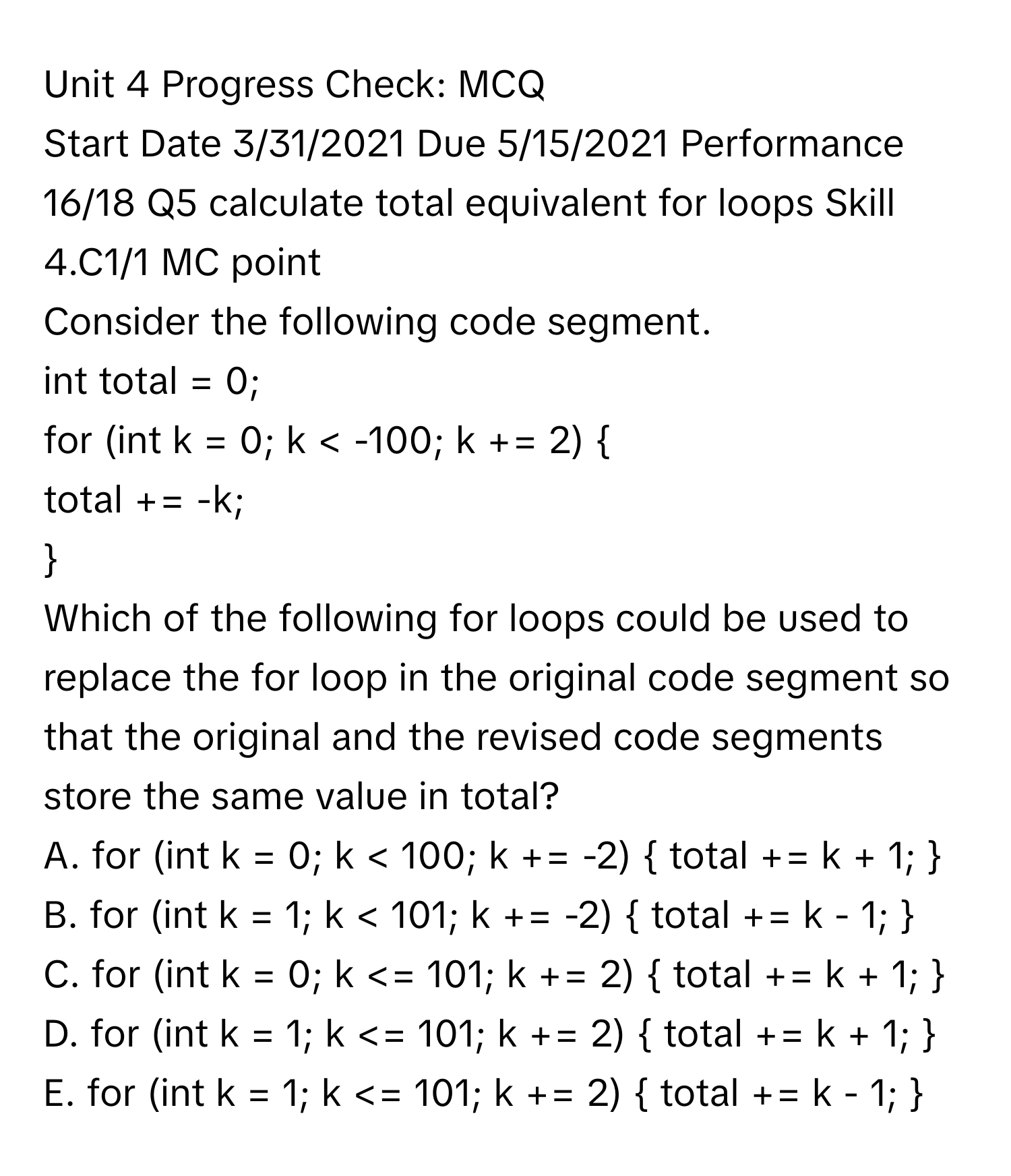 Progress Check: MCQ 
Start Date 3/31/2021 Due 5/15/2021 Performance 16/18 Q5 calculate total equivalent for loops Skill 4.C1/1 MC point
Consider the following code segment. 
int total = 0;
for (int k = 0; k < -100; k += 2) 
total += -k;

Which of the following for loops could be used to replace the for loop in the original code segment so that the original and the revised code segments store the same value in total?
A. for (int k = 0; k < 100; k += -2)  total += k + 1; 
B. for (int k = 1; k < 101; k += -2)  total += k - 1; 
C. for (int k = 0; k