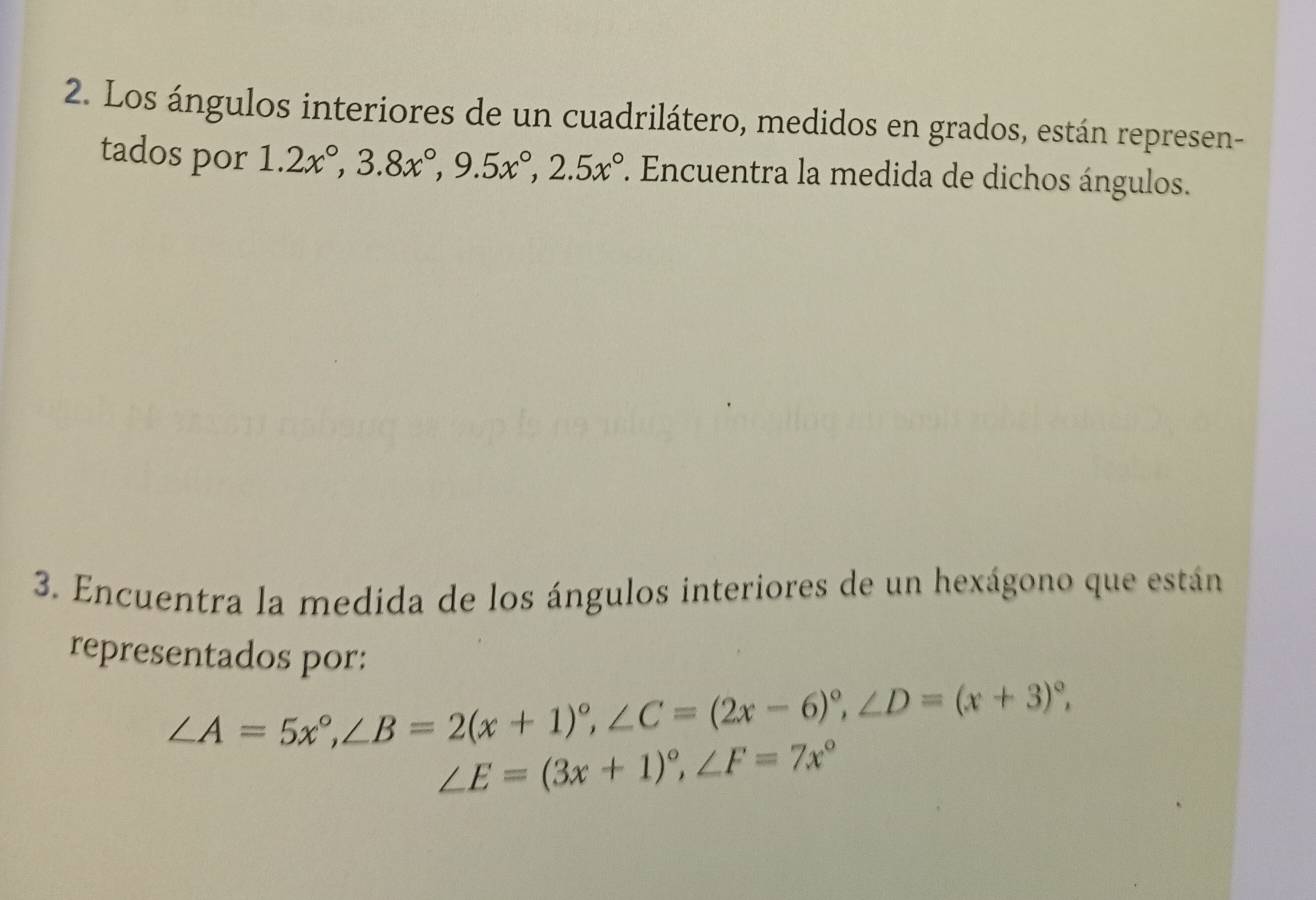 Los ángulos interiores de un cuadrilátero, medidos en grados, están represen-
tados por 1.2x°, 3.8x°, 9.5x°, 2.5x°. Encuentra la medida de dichos ángulos.
3. Encuentra la medida de los ángulos interiores de un hexágono que están
representados por:
∠ A=5x°, ∠ B=2(x+1)^circ , ∠ C=(2x-6)^circ , ∠ D=(x+3)^circ ,
∠ E=(3x+1)^circ , ∠ F=7x°