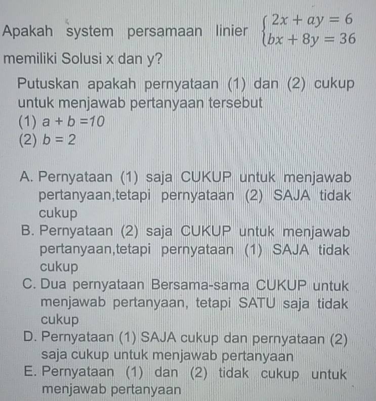 Apakah system persamaan linier beginarrayl 2x+ay=6 bx+8y=36endarray.
memiliki Solusi x dan y?
Putuskan apakah pernyataan (1) dan (2) cukup
untuk menjawab pertanyaan tersebut
(1) a+b=10
(2) b=2
A. Pernyataan (1) saja CUKUP untuk menjawab
pertanyaan,tetapi pernyataan (2) SAJA tidak
cukup
B. Pernyataan (2) saja CUKUP untuk menjawab
pertanyaan,tetapi pernyataan (1) SAJA tidak
cukup
C. Dua pernyataan Bersama-sama CUKUP untuk
menjawab pertanyaan, tetapi SATU saja tidak
cukup
D. Pernyataan (1) SAJA cukup dan pernyataan (2)
saja cukup untuk menjawab pertanyaan
E. Pernyataan (1) dan (2) tidak cukup untuk
menjawab pertanyaan