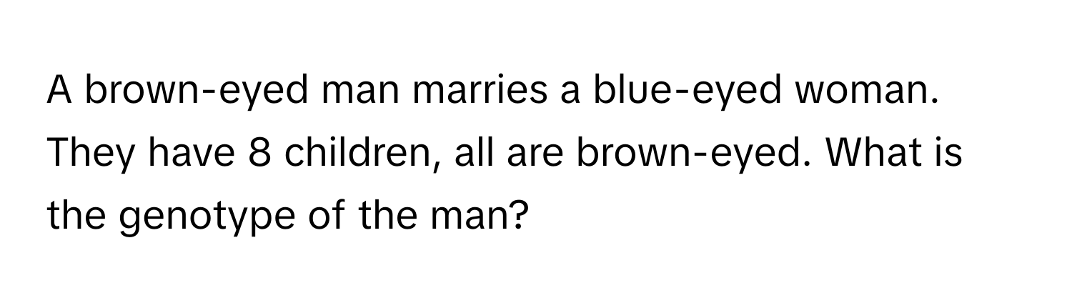 A brown-eyed man marries a blue-eyed woman. They have 8 children, all are brown-eyed. What is the genotype of the man?