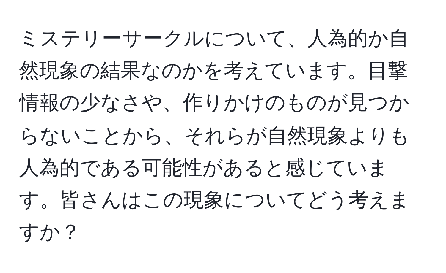 ミステリーサークルについて、人為的か自然現象の結果なのかを考えています。目撃情報の少なさや、作りかけのものが見つからないことから、それらが自然現象よりも人為的である可能性があると感じています。皆さんはこの現象についてどう考えますか？