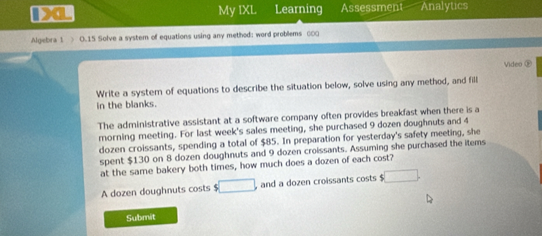 My IXL Learning Assessment Analytics 
Algebra 1 > O.15 Solve a system of equations using any method: word problems θ00 
Video ⑨ 
Write a system of equations to describe the situation below, solve using any method, and fill 
in the blanks. 
The administrative assistant at a software company often provides breakfast when there is a 
morning meeting. For last week's sales meeting, she purchased 9 dozen doughnuts and 4
dozen croissants, spending a total of $85. In preparation for yesterday's safety meeting, she 
spent $130 on 8 dozen doughnuts and 9 dozen croissants. Assuming she purchased the items 
at the same bakery both times, how much does a dozen of each cost? 
A dozen doughnuts costs □ and a dozen croissants costs c :□ . 
Submit