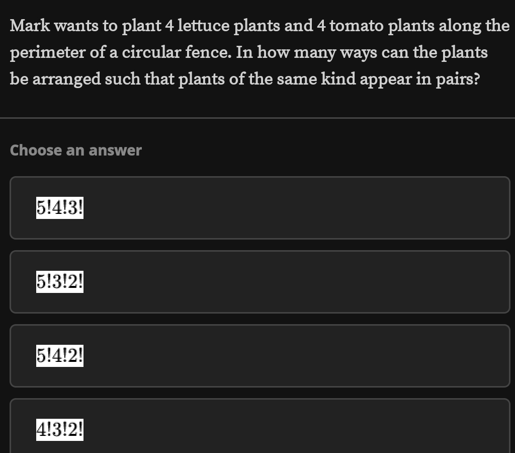 Mark wants to plant 4 lettuce plants and 4 tomato plants along the
perimeter of a circular fence. In how many ways can the plants
be arranged such that plants of the same kind appear in pairs?
Choose an answer
5!4!3
5!3!2!
5!4!2!
4!3!2!