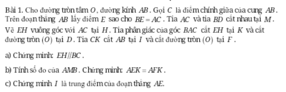 Cho đường tròn tâm O, đường kính AB. Gọi C là điểm chính giữa của cung AB. 
Trên đoạn thăng AB lấy điểm E sao cho BE=AC. Tia AC và tia BD cắt nhau tại M. 
Về EH vuông góc với AC tại H. Tia phân giác của góc BAC cắt EH tại K và cắt 
đường tròn (O) tại D. Tia CK cắt AB tại I và cắt đường tròn (O) tại F. 
a) Chứng minh: EHparallel BC. 
b) Tính số đo của AMB. Chứng minh: AEK=AFK. 
c) Chứng minh / là trung điểm của đoạn thắng AE.