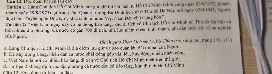 Cầu 12. Đọc đoạn tư liệu sau đầy:
Tư liệu 1: Lăng Chủ tịch Hồ Chí Minh, nơi gìn giữ thi hài lãnh tụ Hồ Chí Minh (khởi công ngày 02/9/1973, khánh
thành ngày 29/8/1975) tại trung tâm Quảng trường Ba Đình lịch sử ở Thủ đô Hà Nội, nơi ngày 02/9/1945, Người
đọc bản “Tuyên ngôn Độc lập”, khai sinh ra nước Việt Nam Dân chủ Cộng hòa.”
Tư liệu 2: “Việt Nam ngày nay có hệ thống bảo tàng, khu di tích về Chủ tịch Hồ Chí Minh tại Thủ đồ Hà Nội và
trên nhiều địa phương. Cả nước có gần 700 di tích, nhà lưu niệm ờ các tinh, thành, ghi dấu cuộc đời và sự nghiệp
của Người.”
(Sách giáo khoa Lịch sử 12, bộ Chân trời sáng tạo, trang 110, 111)
a. Lăng Chủ tịch Hồ Chí Minh là địa điểm lưu giữ và bảo quản lâu dài thi hài của Người.
b. Để xây dựng Lăng, nhân dân cả nước phải đóng góp vật liệu, huy động nhiều nhân công.
c. Việt Nam là nơi có nhiều bảo tàng, di tích về Chủ tịch Hồ Chí Minh nhất trên thế giới.
d. Tư liệu 2 khẳng định các địa phương cả nước đều có bảo tàng, khu di tích Hồ Chí Minh.
Câu 13. Đọc đoan tự liêu sau đây: