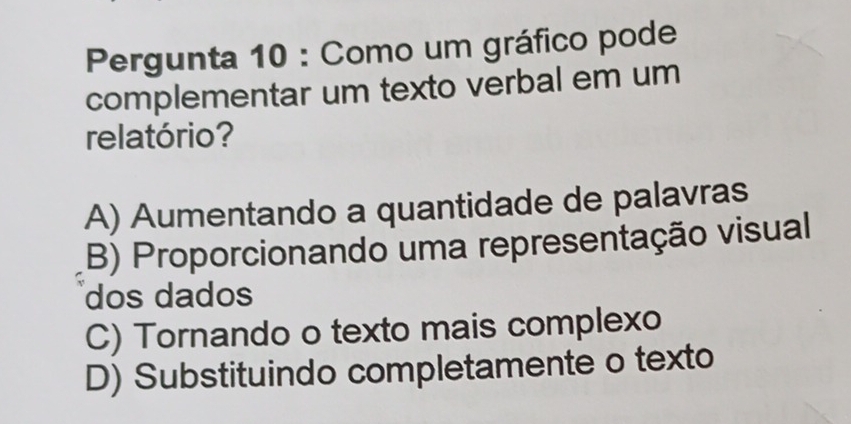 Pergunta 10 : Como um gráfico pode
complementar um texto verbal em um
relatório?
A) Aumentando a quantidade de palavras
B) Proporcionando uma representação visual
dos dados
C) Tornando o texto mais complexo
D) Substituindo completamente o texto