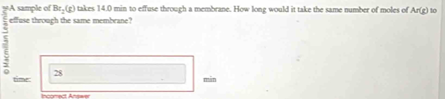 =- Br_2(g) takes 14.0 min to effuse through a membrane. How long would it take the same number of moles of Ar(g) to 
effuse through the same membrane? 
28 
time: min
Incorrect Answer