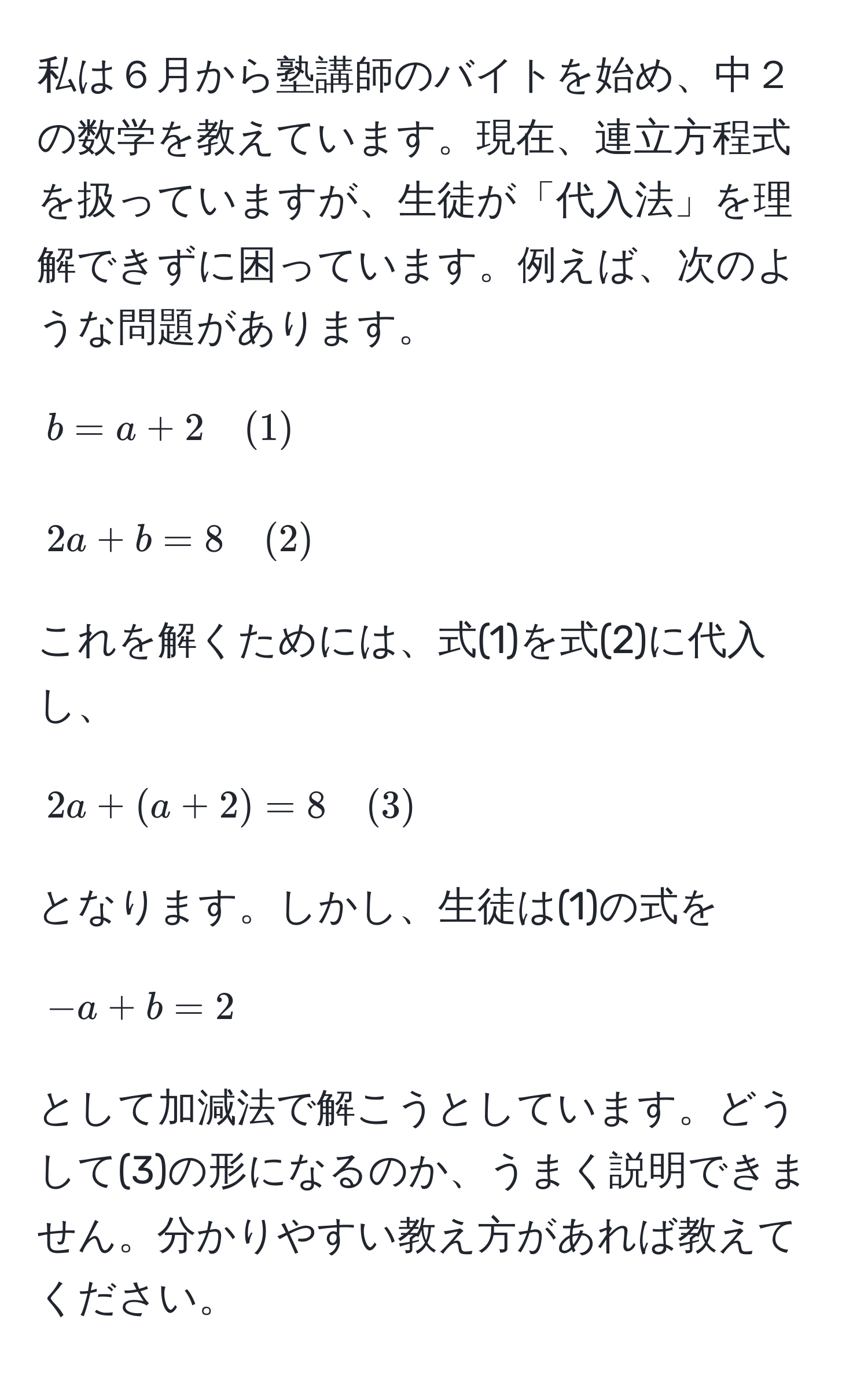 私は６月から塾講師のバイトを始め、中２の数学を教えています。現在、連立方程式を扱っていますが、生徒が「代入法」を理解できずに困っています。例えば、次のような問題があります。  
[
b = a + 2 quad (1)  
]  
[
2a + b = 8 quad (2)  
]  
これを解くためには、式(1)を式(2)に代入し、  
[
2a + (a + 2) = 8 quad (3)  
]  
となります。しかし、生徒は(1)の式を  
[
-a + b = 2  
]  
として加減法で解こうとしています。どうして(3)の形になるのか、うまく説明できません。分かりやすい教え方があれば教えてください。