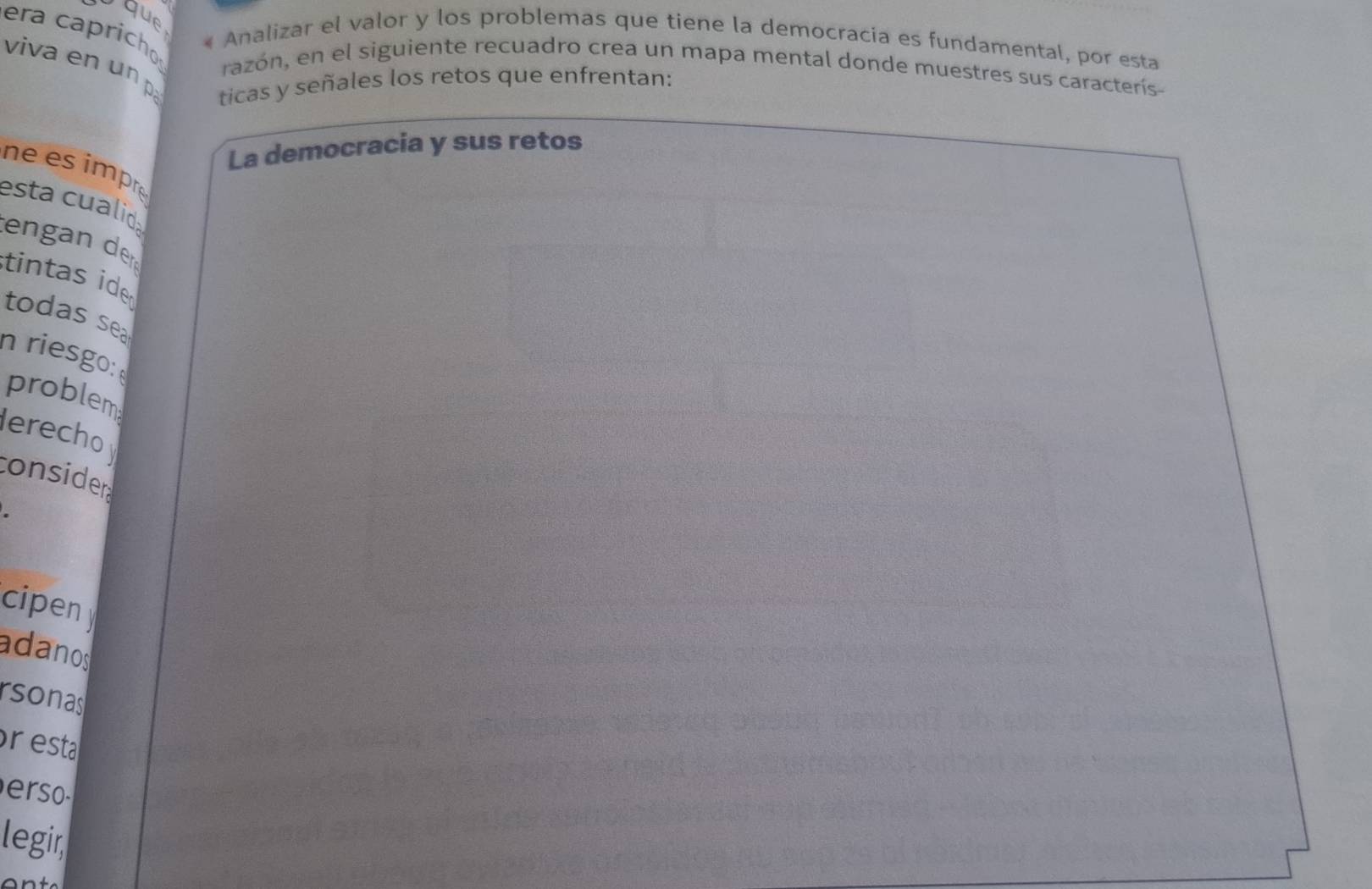 que 
era capricho 
« Analizar el valor y los problemas que tiene la democracia es fundamental, por esta 
viva en un p 
razón, en el siguiente recuadro crea un mapa mental donde muestres sus caracterís- 
ticas y señales los retos que enfrentan: 
La democracia y sus retos 
ne es impre 
esta cualid 
tengan de 
tintas ide 
todas sea 
n riesgo: 
problem 
erecho 
consider 
cipen 
adanos 
rsonas 
pr esta 

legir,