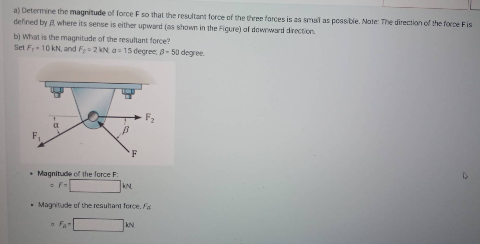 Determine the magnitude of force F so that the resultant force of the three forces is as small as possible. Note: The direction of the force F is
defined by β, where its sense is either upward (as shown in the Figure) of downward direction.
b) What is the magnitude of the resultant force?
Set F_1=10kN , and F_2=2kN; a=15 degree; beta =50 degree.
. F_2
α
F_1
β
F
Magnitude of the force F :
。 F= :□ KN, 
Magnitude of the resultant force, F
F_R=□ kN.