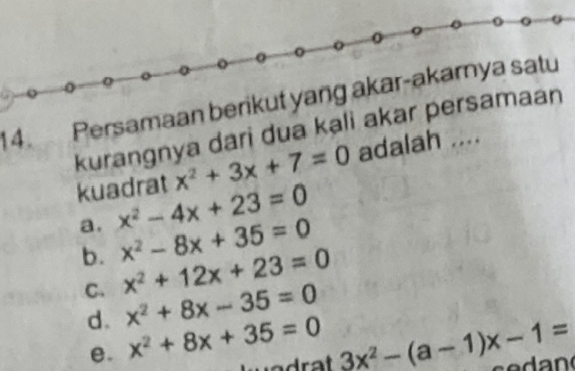 Persamaan berikut yang akar-akarnya satu
kurangnya dari dua kali akar persamaan
kuadrat x^2+3x+7=0 adalah ....
a. x^2-4x+23=0
b. x^2-8x+35=0
C. x^2+12x+23=0
d. x^2+8x-35=0
e. x^2+8x+35=0 3x^2-(a-1)x-1=