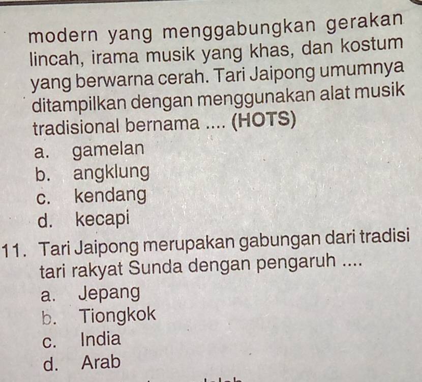 modern yang menggabungkan gerakan
lincah, irama musik yang khas, dan kostum
yang berwarna cerah. Tari Jaipong umumnya
ditampilkan dengan menggunakan alat musik
tradisional bernama .... (HOTS)
a. gamelan
b. angklung
c. kendang
d. kecapi
11. Tari Jaipong merupakan gabungan dari tradisi
tari rakyat Sunda dengan pengaruh ....
a. Jepang
b. Tiongkok
c. India
d. Arab